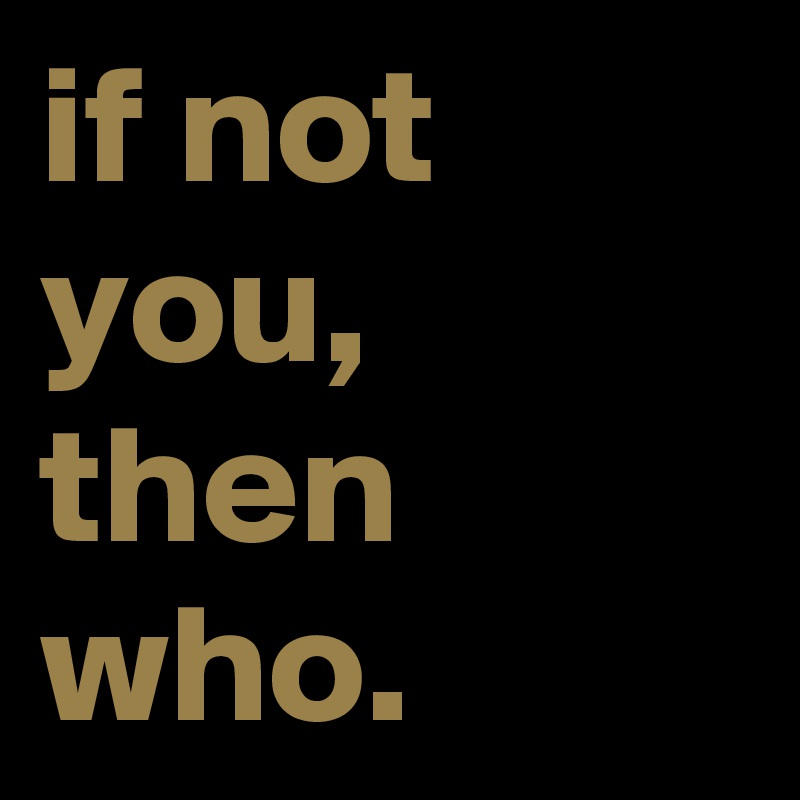 if not you, then who. 
