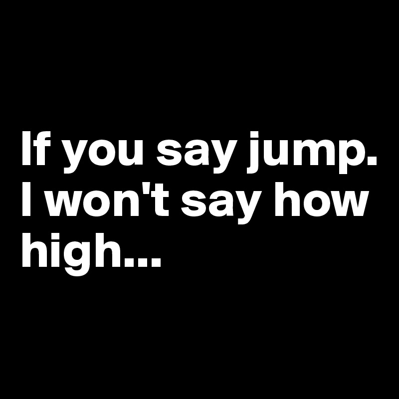 

If you say jump. 
I won't say how high...

