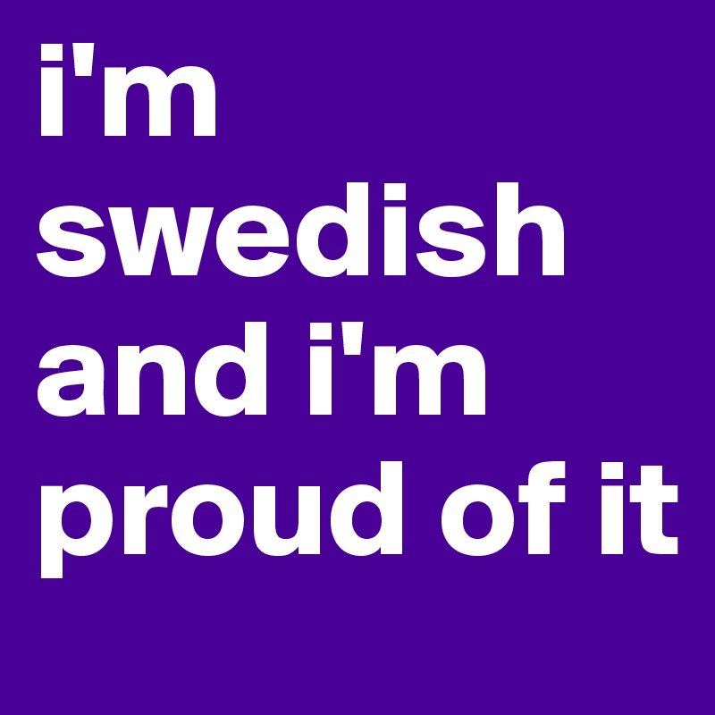 i'm swedish and i'm proud of it