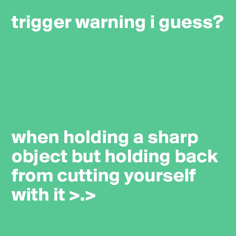 trigger warning i guess?





when holding a sharp object but holding back from cutting yourself with it >.>