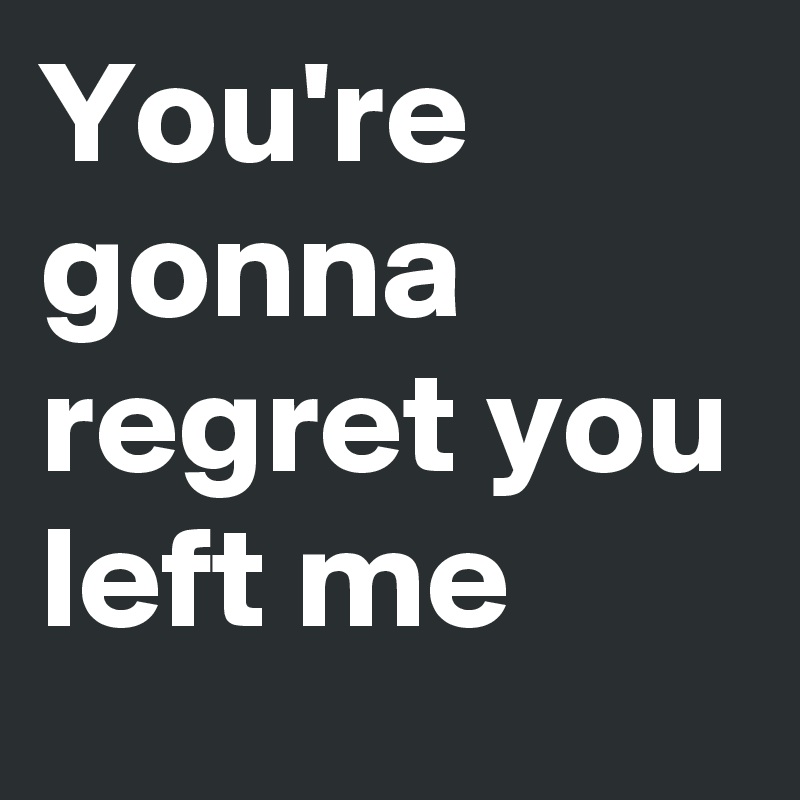 You're gonna regret you left me