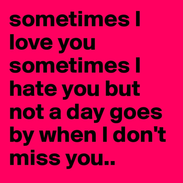sometimes I love you
sometimes I hate you but not a day goes by when I don't miss you..