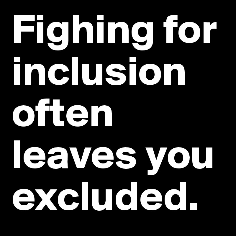 Fighing for inclusion often leaves you excluded.