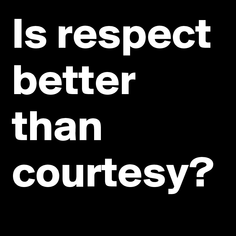 Is respect better than courtesy?