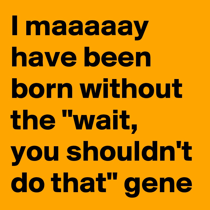 I maaaaay have been born without the "wait, you shouldn't do that" gene