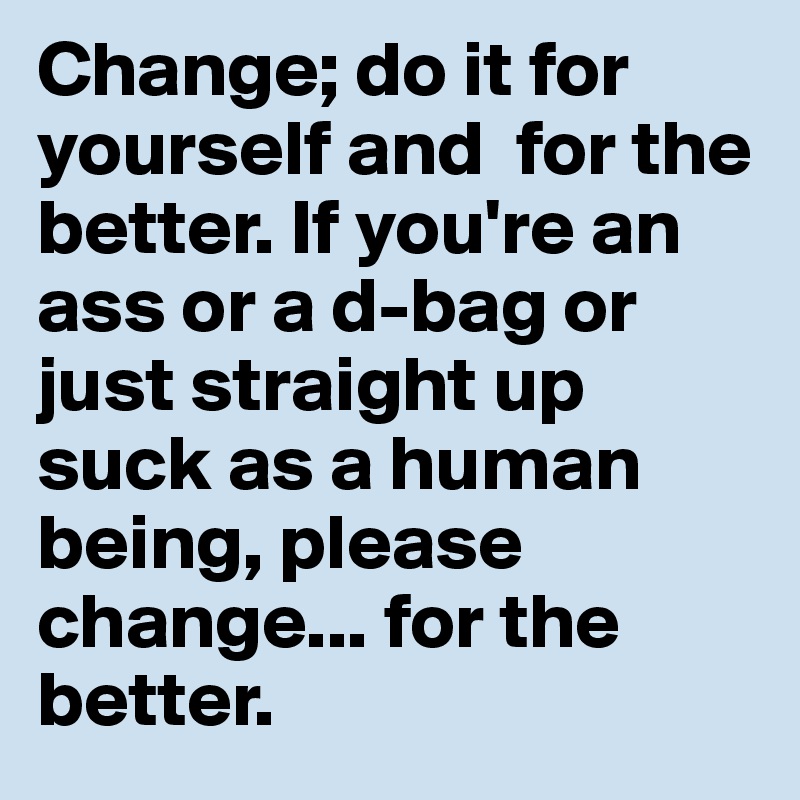 Change; do it for yourself and  for the better. If you're an ass or a d-bag or just straight up suck as a human being, please change... for the better.
