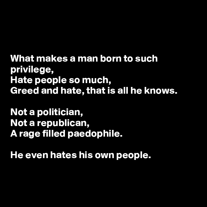 



What makes a man born to such privilege,
Hate people so much,
Greed and hate, that is all he knows.

Not a politician,
Not a republican,
A rage filled paedophile.

He even hates his own people.


