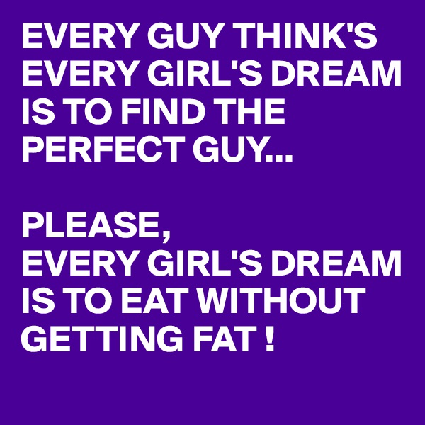 EVERY GUY THINK'S EVERY GIRL'S DREAM IS TO FIND THE PERFECT GUY...

PLEASE,
EVERY GIRL'S DREAM IS TO EAT WITHOUT GETTING FAT !