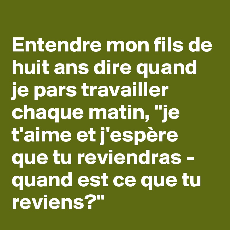 
Entendre mon fils de huit ans dire quand je pars travailler chaque matin, "je t'aime et j'espère que tu reviendras - quand est ce que tu reviens?"