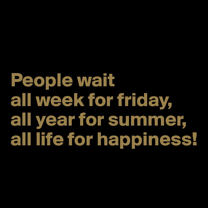 


People wait 
all week for friday,
all year for summer,
all life for happiness!

