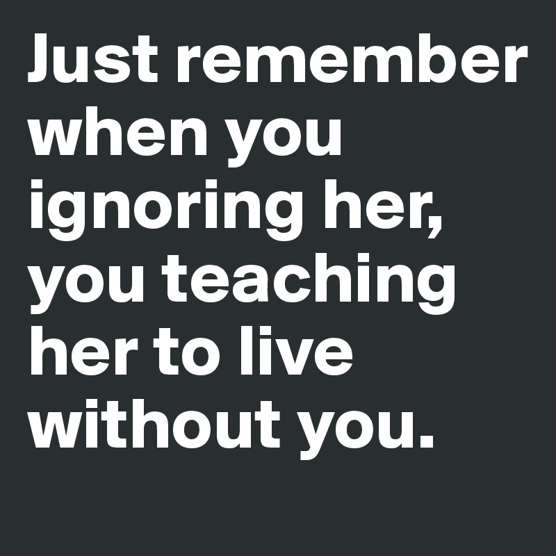 Just remember when you ignoring her, you teaching her to live without you.