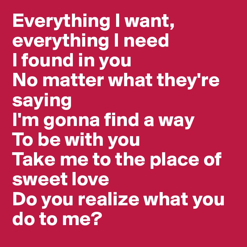 Everything I want, everything I need
I found in you
No matter what they're saying
I'm gonna find a way 
To be with you
Take me to the place of sweet love
Do you realize what you do to me?