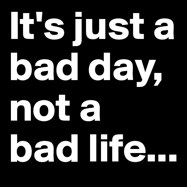 It's just a bad day, not a bad life...