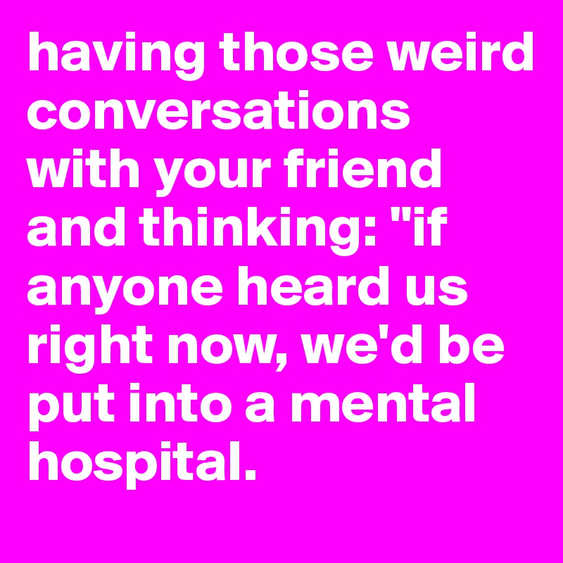 having those weird conversations with your friend and thinking: "if anyone heard us right now, we'd be put into a mental hospital.