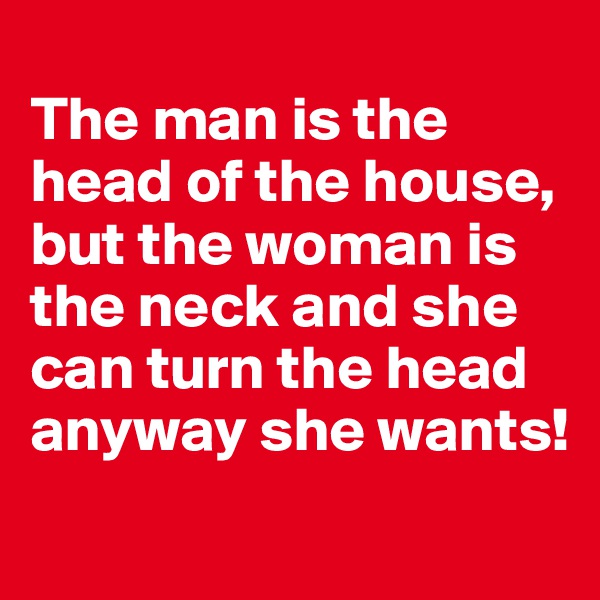 
The man is the head of the house, but the woman is the neck and she can turn the head anyway she wants!

