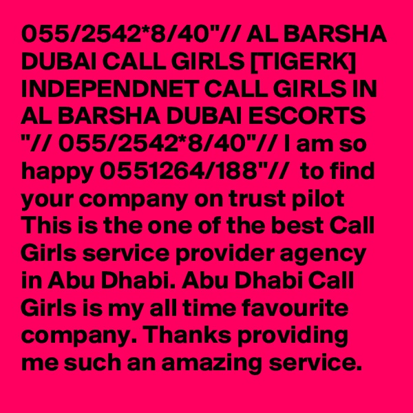 055/2542*8/40"// AL BARSHA DUBAI CALL GIRLS [TIGERK] INDEPENDNET CALL GIRLS IN AL BARSHA DUBAI ESCORTS "// 055/2542*8/40"// I am so happy 0551264/188"//  to find your company on trust pilot This is the one of the best Call Girls service provider agency in Abu Dhabi. Abu Dhabi Call Girls is my all time favourite company. Thanks providing me such an amazing service.