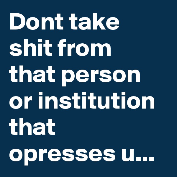 Dont take shit from that person or institution that opresses u...