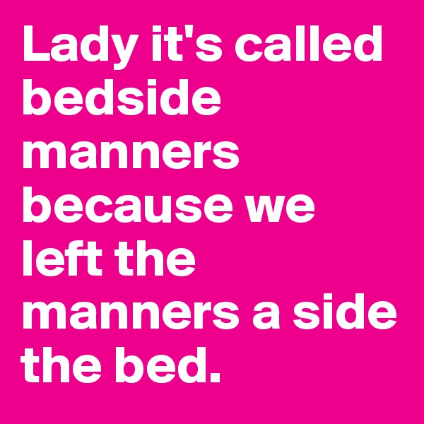 Lady it's called bedside manners because we left the manners a side the bed.