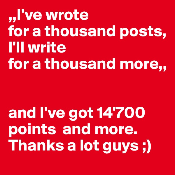 ,,I've wrote 
for a thousand posts,
I'll write 
for a thousand more,,


and I've got 14'700 points  and more. Thanks a lot guys ;)
