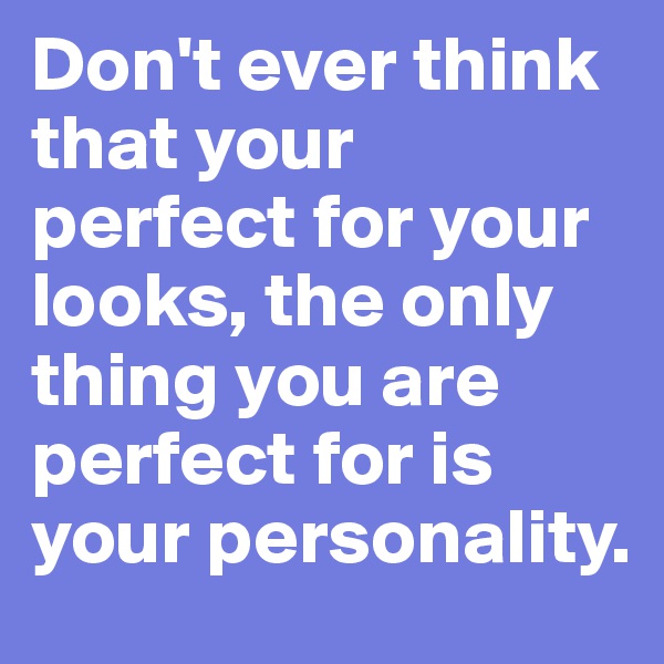 Don't ever think that your perfect for your looks, the only thing you are perfect for is your personality. 
