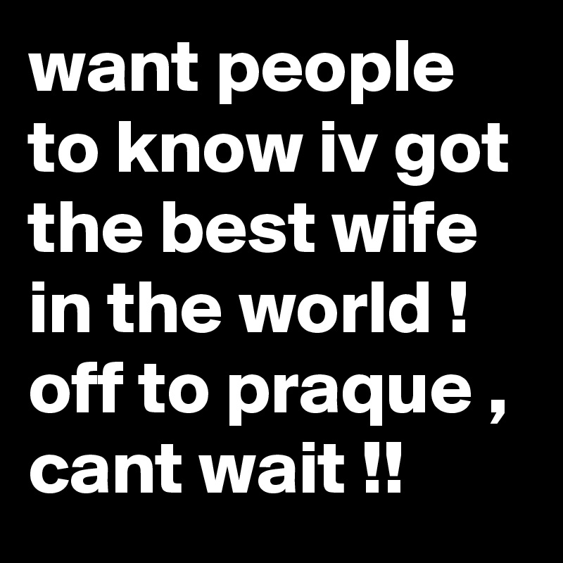 want people to know iv got the best wife in the world ! off to praque , cant wait !!