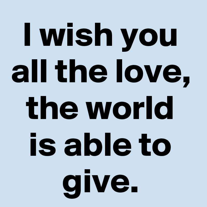 I wish you all the love, the world is able to give.