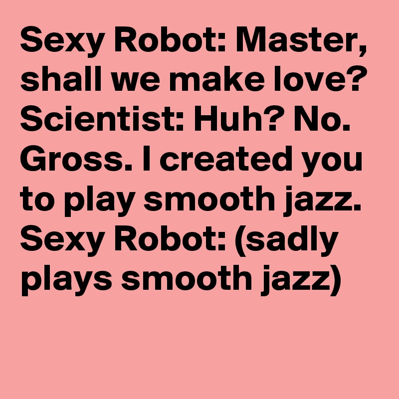 Sexy Robot: Master, shall we make love?
Scientist: Huh? No. Gross. I created you to play smooth jazz. 
Sexy Robot: (sadly plays smooth jazz)