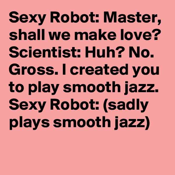 Sexy Robot: Master, shall we make love?
Scientist: Huh? No. Gross. I created you to play smooth jazz. 
Sexy Robot: (sadly plays smooth jazz)