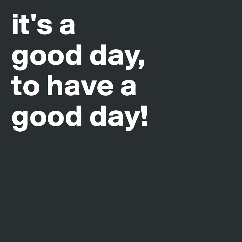 it's a
good day,
to have a 
good day!


