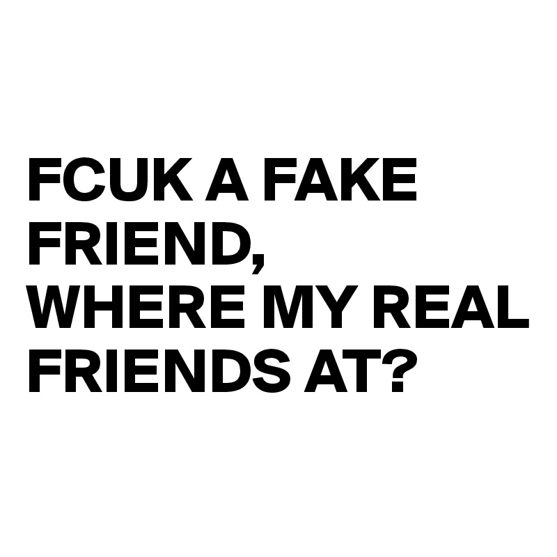 

FCUK A FAKE FRIEND, 
WHERE MY REAL FRIENDS AT?
