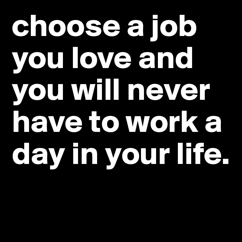 choose a job you love and you will never have to work a day in your life.
