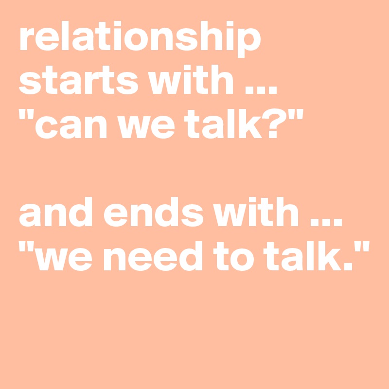 relationship starts with ...
"can we talk?"

and ends with ...
"we need to talk."
