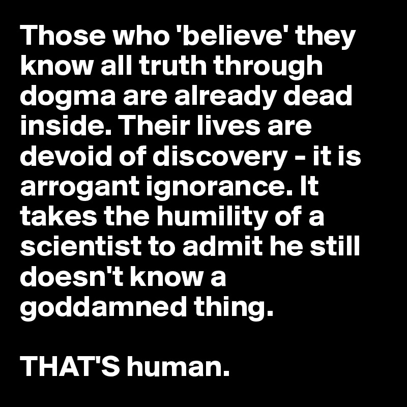 Those who 'believe' they know all truth through dogma are already dead inside. Their lives are devoid of discovery - it is arrogant ignorance. It takes the humility of a scientist to admit he still doesn't know a goddamned thing.

THAT'S human.