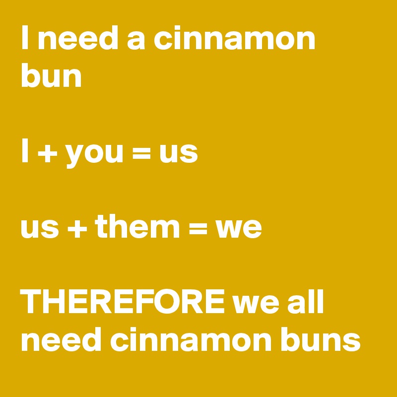 I need a cinnamon bun

I + you = us

us + them = we

THEREFORE we all need cinnamon buns 