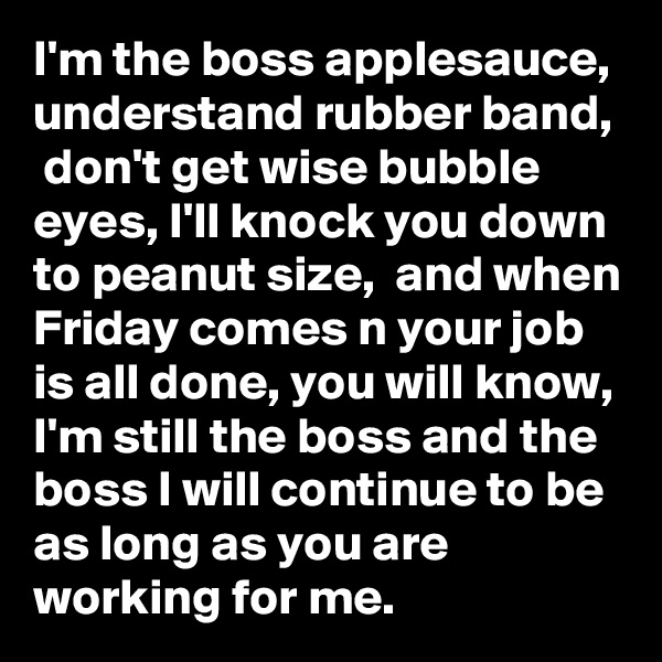 I'm the boss applesauce,  understand rubber band,  don't get wise bubble eyes, I'll knock you down to peanut size,  and when Friday comes n your job is all done, you will know, I'm still the boss and the boss I will continue to be as long as you are working for me. 