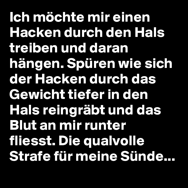 Ich möchte mir einen Hacken durch den Hals treiben und daran hängen. Spüren wie sich der Hacken durch das Gewicht tiefer in den Hals reingräbt und das Blut an mir runter fliesst. Die qualvolle Strafe für meine Sünde...