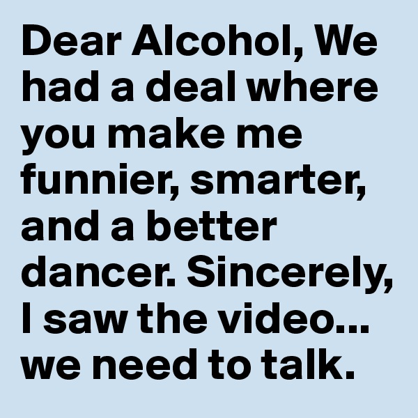 Dear Alcohol, We had a deal where you make me funnier, smarter, and a better dancer. Sincerely, I saw the video... we need to talk.