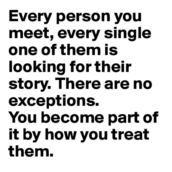 Every person you meet, every single one of them is looking for their story. There are no exceptions.
You become part of it by how you treat them.