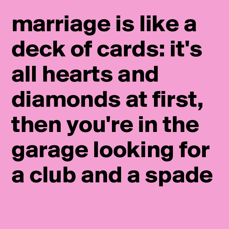 marriage is like a deck of cards: it's all hearts and diamonds at first, then you're in the garage looking for a club and a spade
