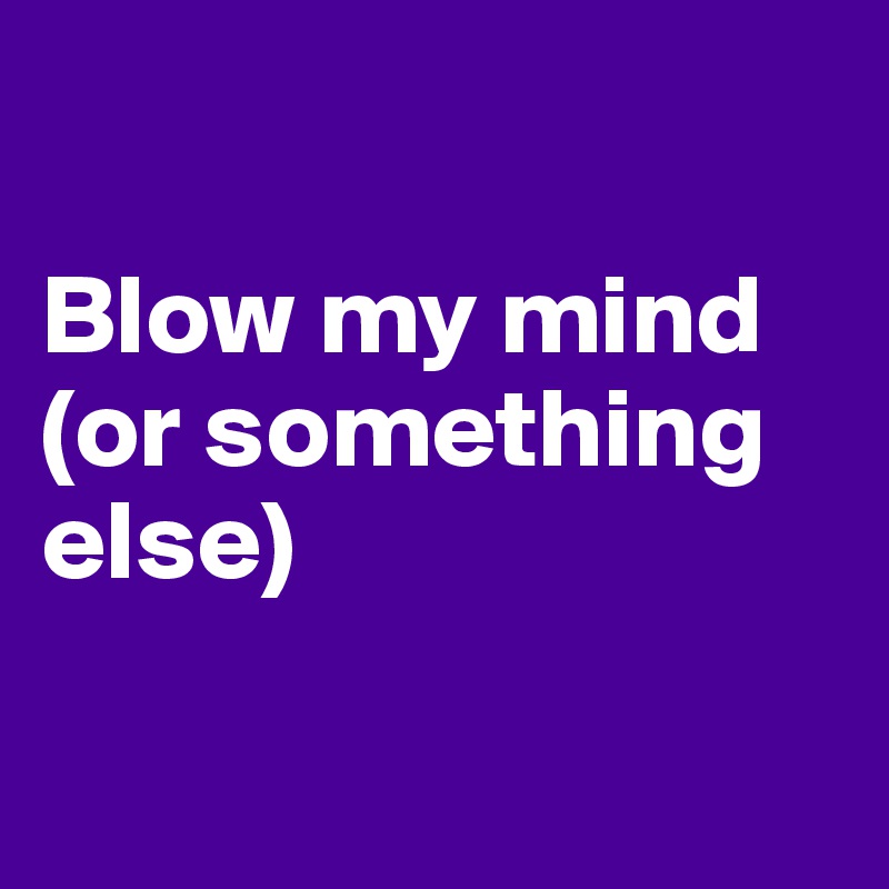 

Blow my mind
(or something else)

