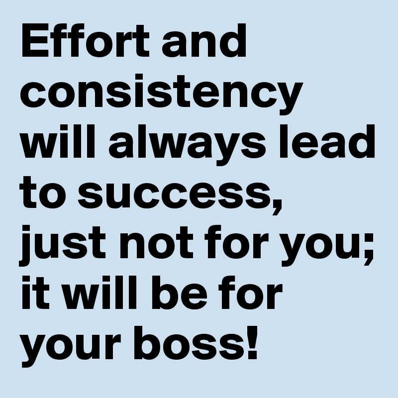 Effort and consistency will always lead to success, just not for you; it will be for your boss!