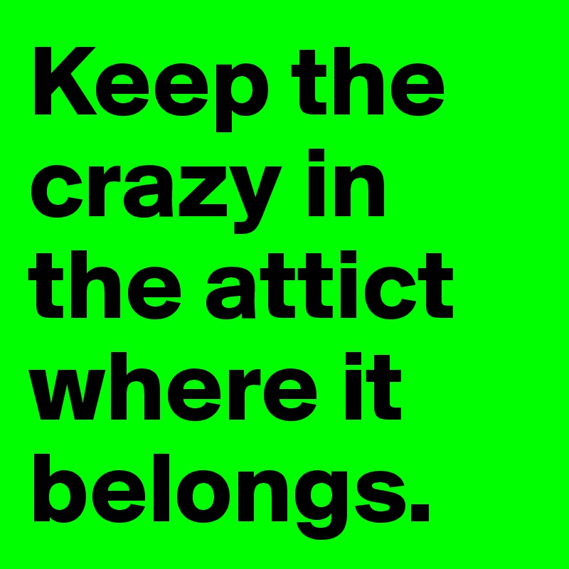 Keep the crazy in the attict where it belongs. 