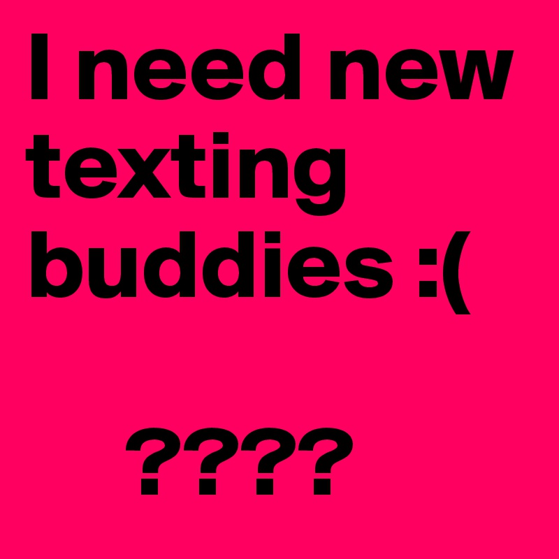 I need new texting buddies :( 

     ????