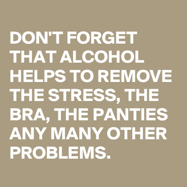 
DON'T FORGET THAT ALCOHOL HELPS TO REMOVE THE STRESS, THE BRA, THE PANTIES ANY MANY OTHER PROBLEMS.