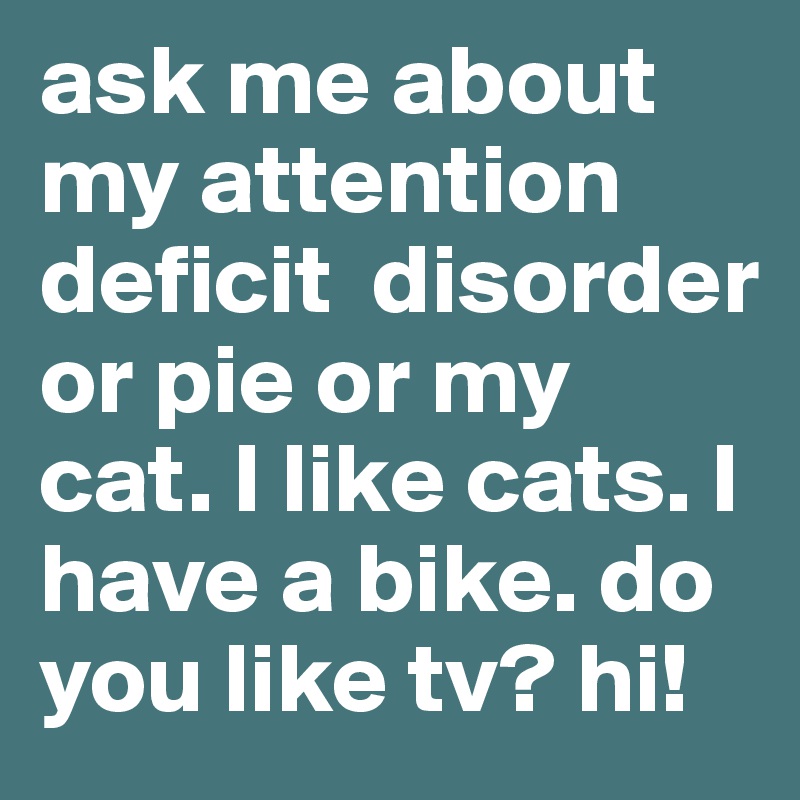 ask me about my attention deficit  disorder or pie or my cat. I like cats. I have a bike. do you like tv? hi!