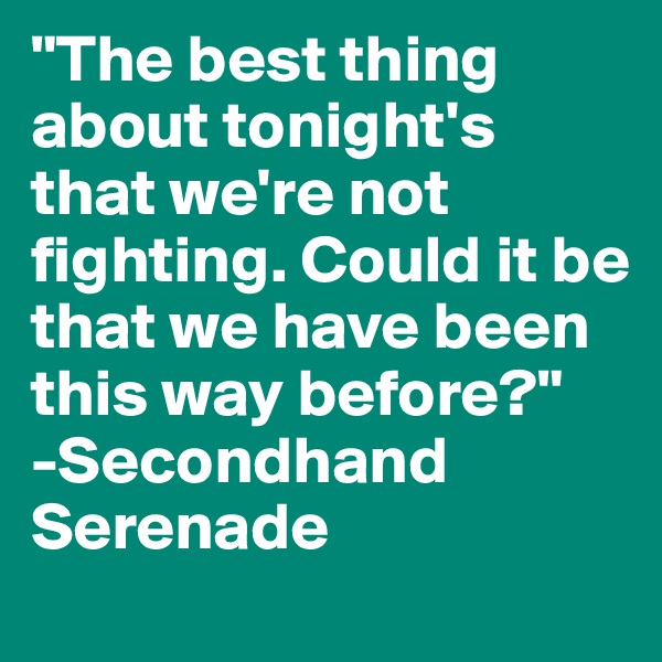"The best thing about tonight's that we're not fighting. Could it be that we have been this way before?"
-Secondhand Serenade