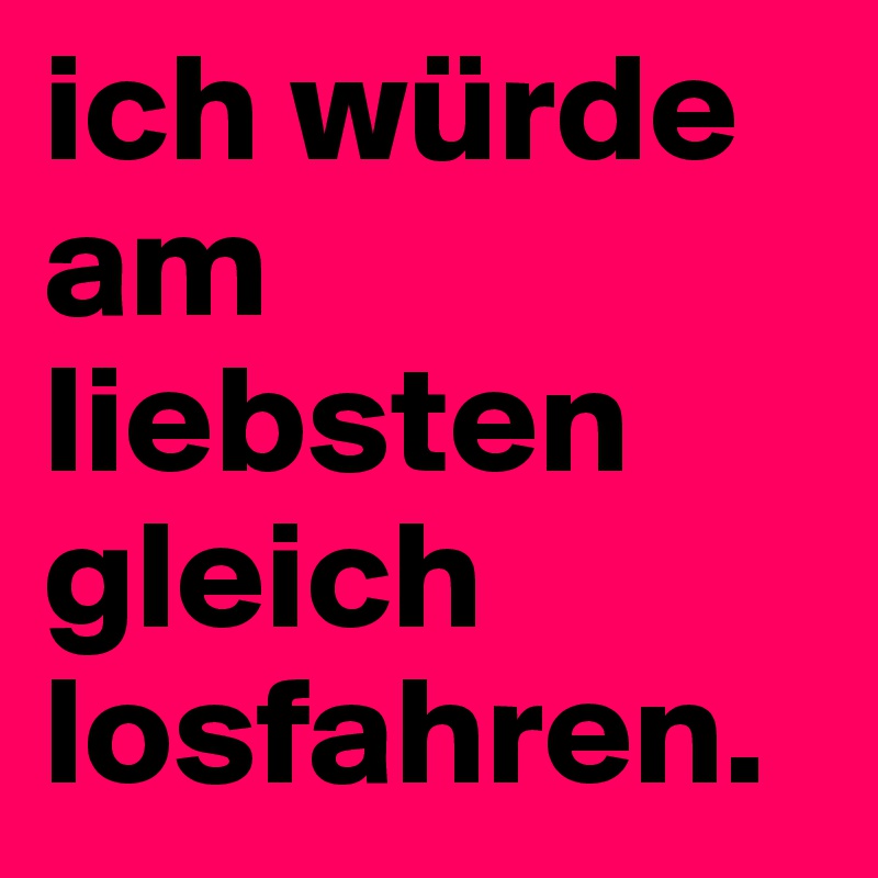 ich würde am liebsten gleich losfahren.