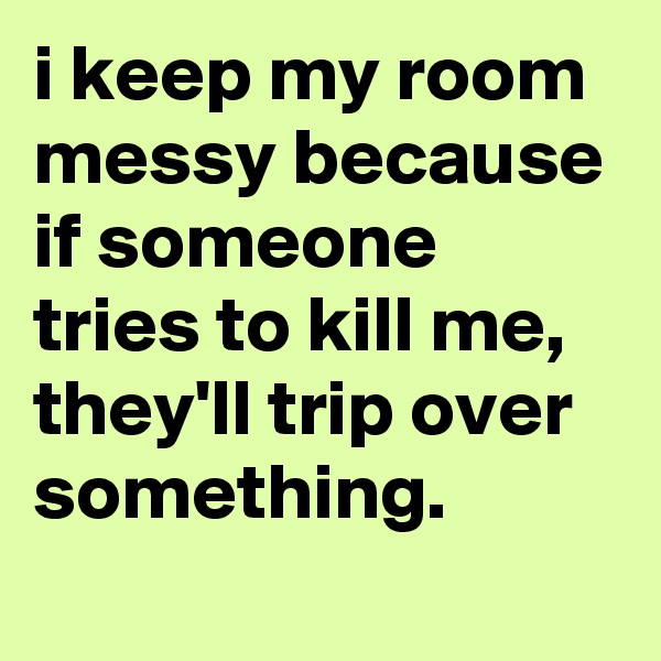 i keep my room messy because if someone tries to kill me, they'll trip over something.