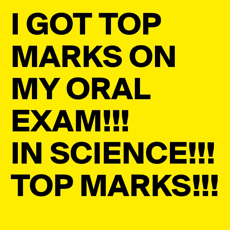 I GOT TOP MARKS ON MY ORAL EXAM!!!
IN SCIENCE!!!
TOP MARKS!!!