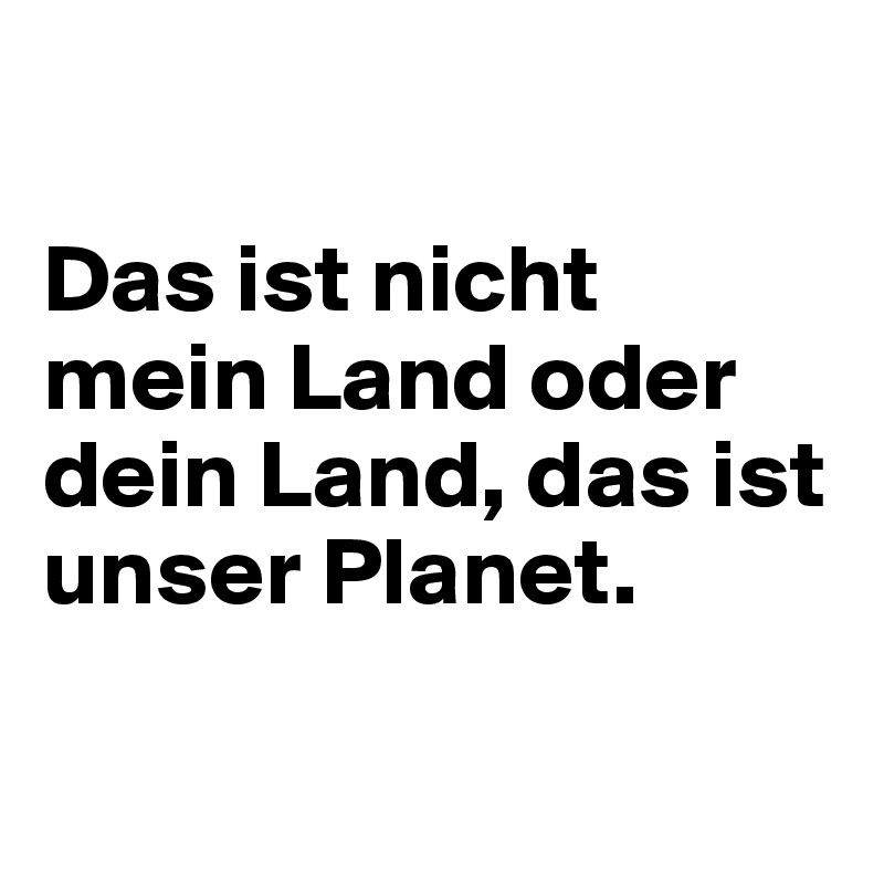 

Das ist nicht mein Land oder dein Land, das ist unser Planet.

